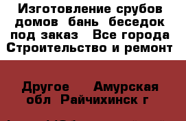 Изготовление срубов домов, бань, беседок под заказ - Все города Строительство и ремонт » Другое   . Амурская обл.,Райчихинск г.